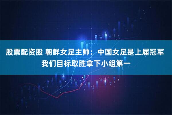 股票配资股 朝鲜女足主帅：中国女足是上届冠军 我们目标取胜拿下小组第一