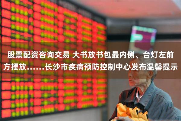股票配资咨询交易 大书放书包最内侧、台灯左前方摆放……长沙市疾病预防控制中心发布温馨提示