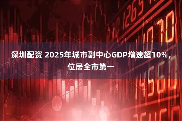 深圳配资 2025年城市副中心GDP增速超10%，位居全市第一