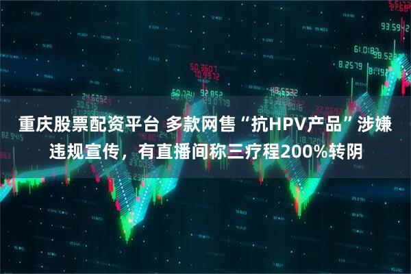 重庆股票配资平台 多款网售“抗HPV产品”涉嫌违规宣传，有直播间称三疗程200%转阴