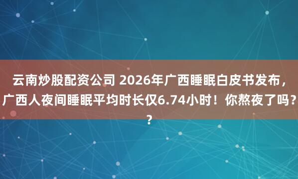 云南炒股配资公司 2026年广西睡眠白皮书发布，广西人夜间睡眠平均时长仅6.74小时！你熬夜了吗？