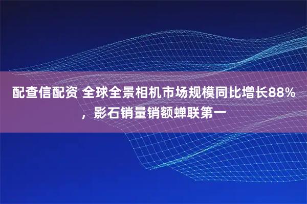 配查信配资 全球全景相机市场规模同比增长88%，影石销量销额蝉联第一
