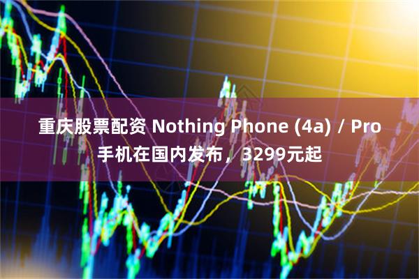 重庆股票配资 Nothing Phone (4a) / Pro手机在国内发布，3299元起
