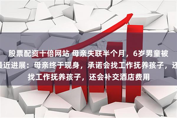 股票配资十倍网站 母亲失联半个月，6岁男童被“遗忘”酒店！最近进展：母亲终于现身，承诺会找工作抚养孩子，还会补交酒店费用