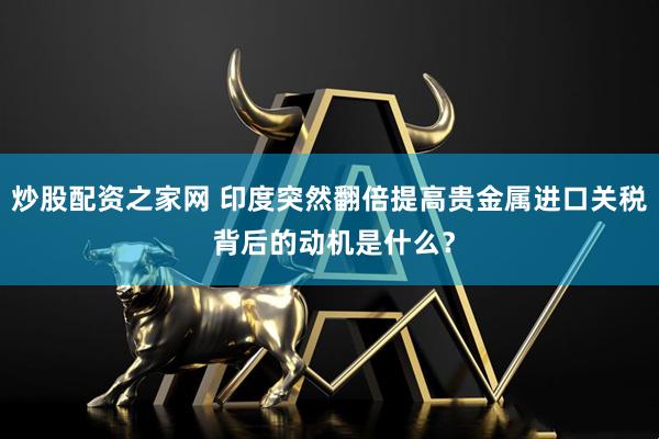 炒股配资之家网 印度突然翻倍提高贵金属进口关税 背后的动机是什么？