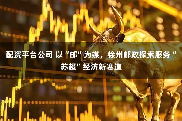 配资平台公司 以“邮”为媒，徐州邮政探索服务“苏超”经济新赛道