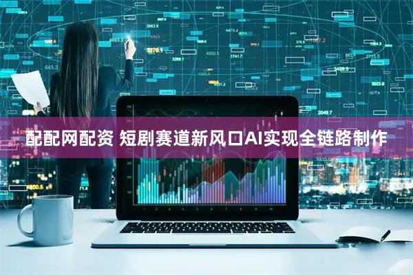 配配网配资 短剧赛道新风口AI实现全链路制作