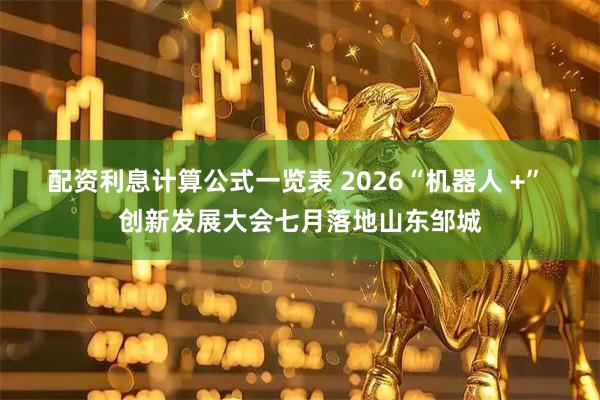 配资利息计算公式一览表 2026“机器人 +” 创新发展大会七月落地山东邹城